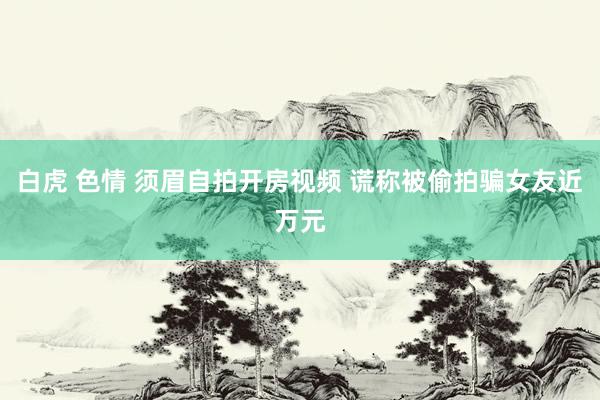 白虎 色情 须眉自拍开房视频 谎称被偷拍骗女友近万元