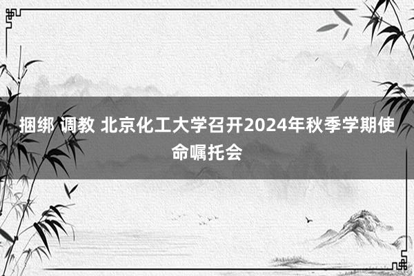 捆绑 调教 北京化工大学召开2024年秋季学期使命嘱托会