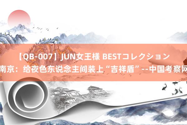 【QB-007】JUN女王様 BESTコレクション 南京：给夜色东说念主间装上“吉祥盾”--中国考察网
