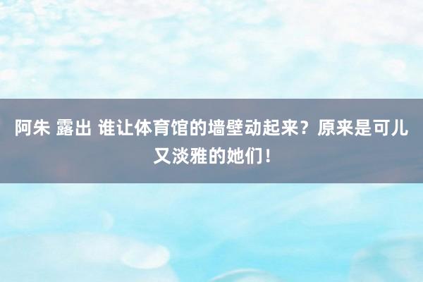 阿朱 露出 谁让体育馆的墙壁动起来？原来是可儿又淡雅的她们！