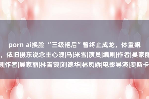 porn ai换脸 “三级艳后”曾终止成龙，体重飙升后却好意思出新高度，依旧摄东说念主心魄|马|米雪|演员|编剧|作者|吴家丽|林青霞|刘德华|林凤娇|电影导演|奥斯卡授奖庆典