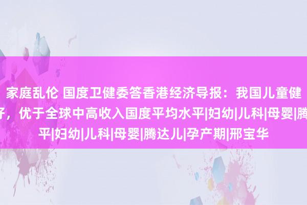 家庭乱伦 国度卫健委答香港经济导报：我国儿童健康中枢筹办握续向好，优于全球中高收入国度平均水平|妇幼|儿科|母婴|腾达儿|孕产期|邢宝华