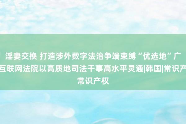 淫妻交换 打造涉外数字法治争端束缚“优选地”广州互联网法院以高质地司法干事高水平灵通|韩国|常识产权