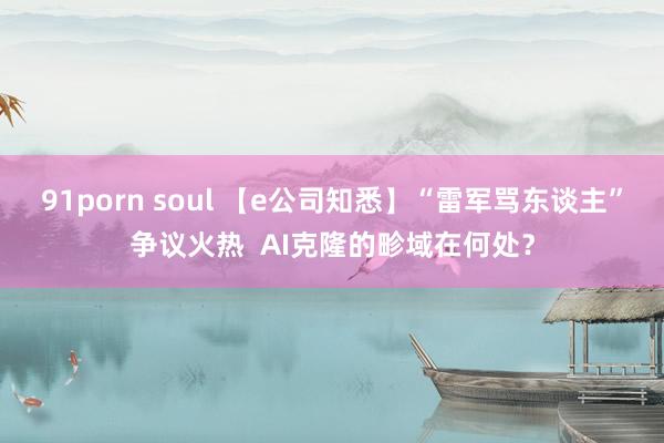 91porn soul 【e公司知悉】“雷军骂东谈主”争议火热  AI克隆的畛域在何处？