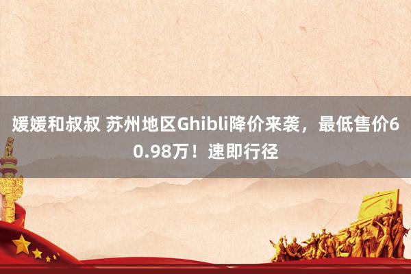 媛媛和叔叔 苏州地区Ghibli降价来袭，最低售价60.98万！速即行径