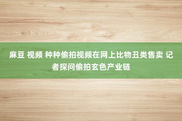 麻豆 视频 种种偷拍视频在网上比物丑类售卖 记者探问偷拍玄色产业链