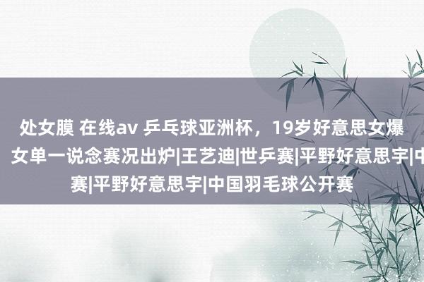 处女膜 在线av 乒乓球亚洲杯，19岁好意思女爆冷打败寰球冠军，女单一说念赛况出炉|王艺迪|世乒赛|平野好意思宇|中国羽毛球公开赛