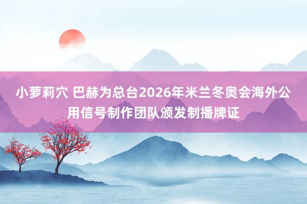 小萝莉穴 巴赫为总台2026年米兰冬奥会海外公用信号制作团队颁发制播牌证
