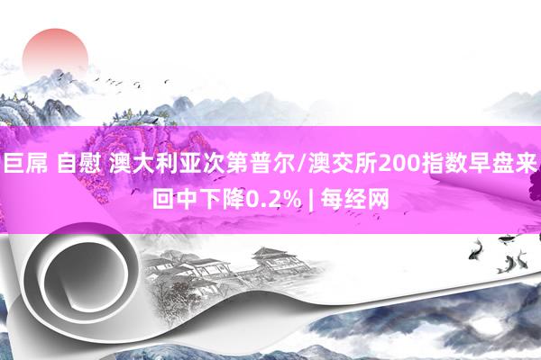 巨屌 自慰 澳大利亚次第普尔/澳交所200指数早盘来回中下降0.2% | 每经网