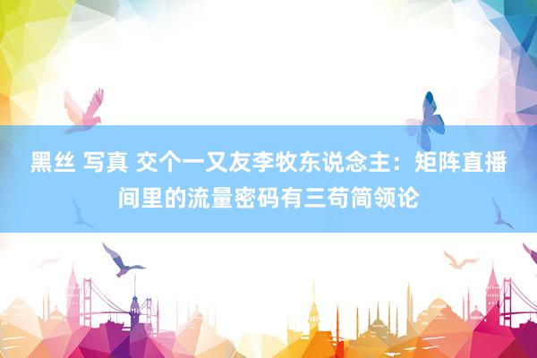 黑丝 写真 交个一又友李牧东说念主：矩阵直播间里的流量密码有三苟简领论
