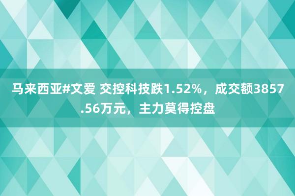 马来西亚#文爱 交控科技跌1.52%，成交额3857.56万元，主力莫得控盘