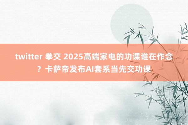 twitter 拳交 2025高端家电的功课谁在作念？卡萨帝发布AI套系当先交功课