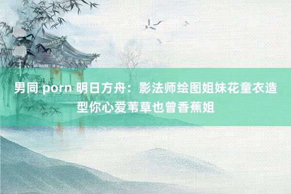 男同 porn 明日方舟：影法师绘图姐妹花童衣造型你心爱苇草也曾香蕉姐