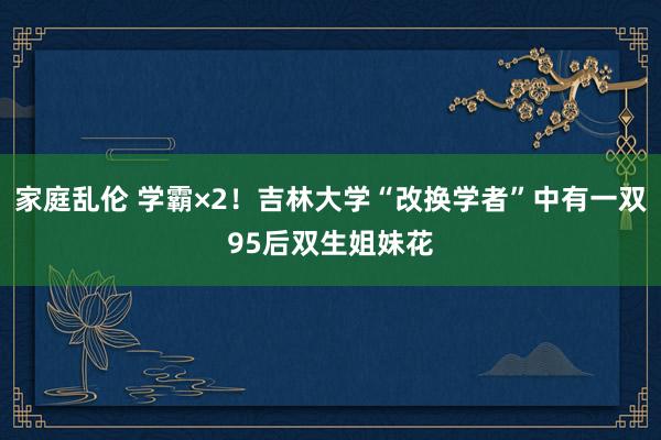 家庭乱伦 学霸×2！吉林大学“改换学者”中有一双95后双生姐妹花