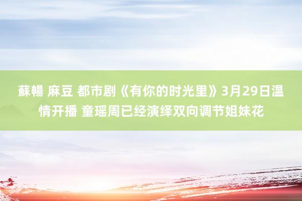 蘇暢 麻豆 都市剧《有你的时光里》3月29日温情开播 童瑶周已经演绎双向调节姐妹花