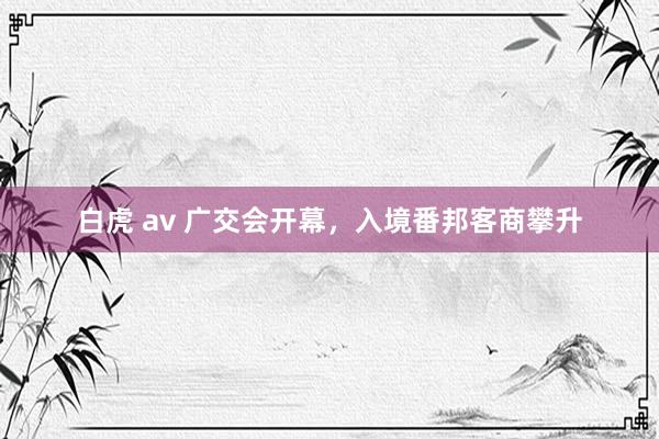 白虎 av 广交会开幕，入境番邦客商攀升