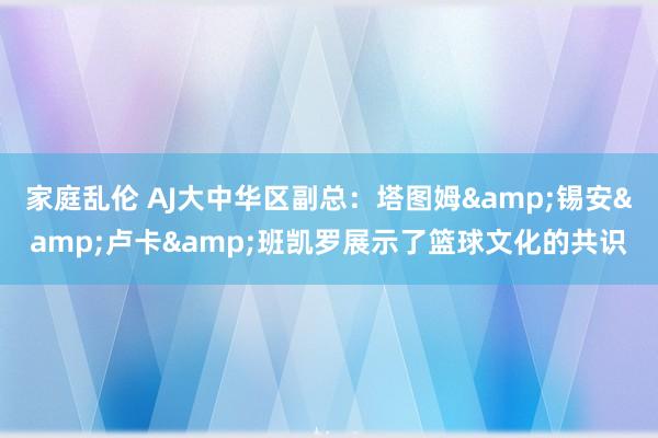 家庭乱伦 AJ大中华区副总：塔图姆&锡安&卢卡&班凯罗展示了篮球文化的共识
