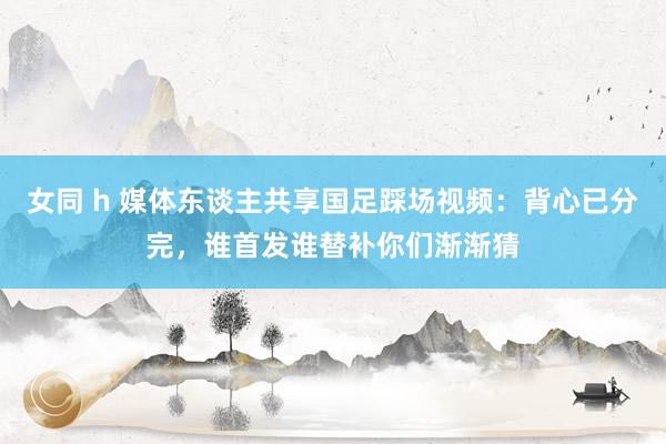 女同 h 媒体东谈主共享国足踩场视频：背心已分完，谁首发谁替补你们渐渐猜