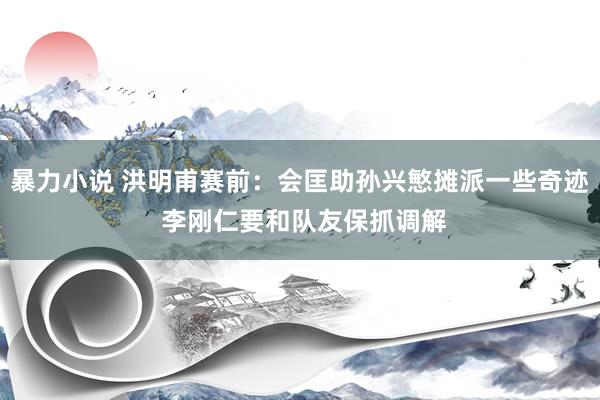 暴力小说 洪明甫赛前：会匡助孙兴慜摊派一些奇迹 李刚仁要和队友保抓调解