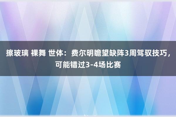 擦玻璃 裸舞 世体：费尔明瞻望缺阵3周驾驭技巧，可能错过3-4场比赛