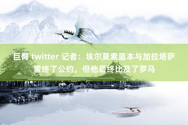 巨臀 twitter 记者：埃尔莫索蓝本与加拉塔萨雷终了公约，但他最终比及了罗马