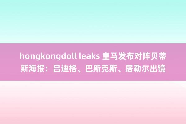 hongkongdoll leaks 皇马发布对阵贝蒂斯海报：吕迪格、巴斯克斯、居勒尔出镜