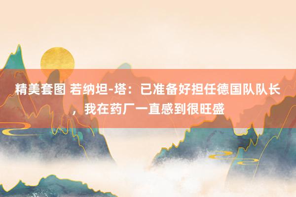 精美套图 若纳坦-塔：已准备好担任德国队队长，我在药厂一直感到很旺盛