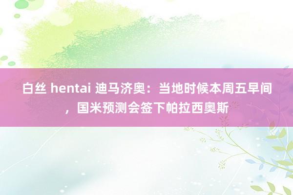 白丝 hentai 迪马济奥：当地时候本周五早间，国米预测会签下帕拉西奥斯