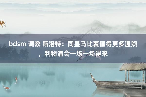 bdsm 调教 斯洛特：同皇马比赛值得更多温煦，利物浦会一场一场得来