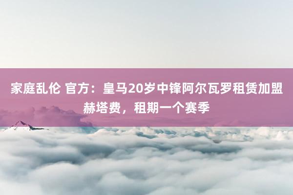 家庭乱伦 官方：皇马20岁中锋阿尔瓦罗租赁加盟赫塔费，租期一个赛季