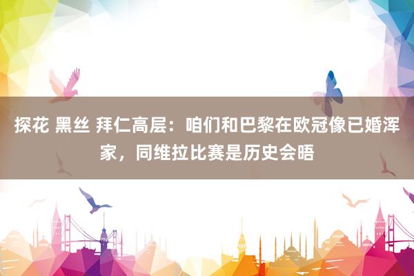 探花 黑丝 拜仁高层：咱们和巴黎在欧冠像已婚浑家，同维拉比赛是历史会晤