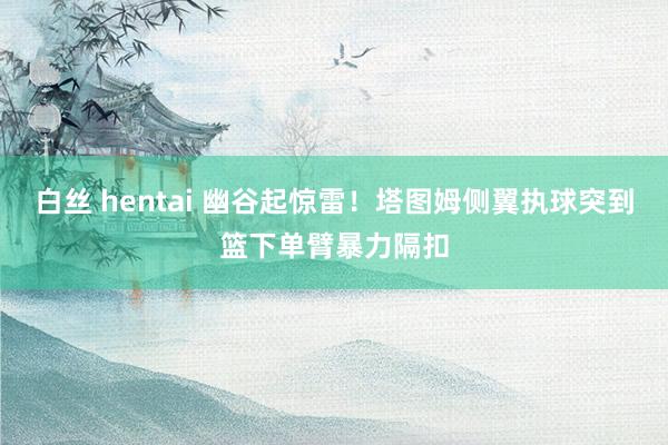 白丝 hentai 幽谷起惊雷！塔图姆侧翼执球突到篮下单臂暴力隔扣