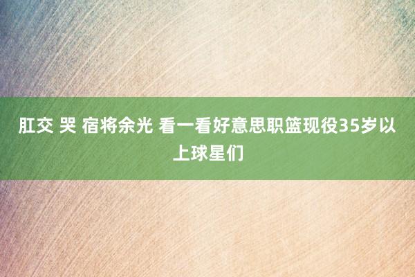 肛交 哭 宿将余光 看一看好意思职篮现役35岁以上球星们
