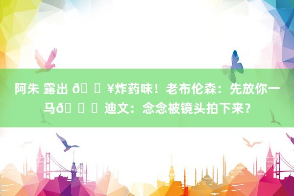 阿朱 露出 💥炸药味！老布伦森：先放你一马🙊迪文：念念被镜头拍下来？