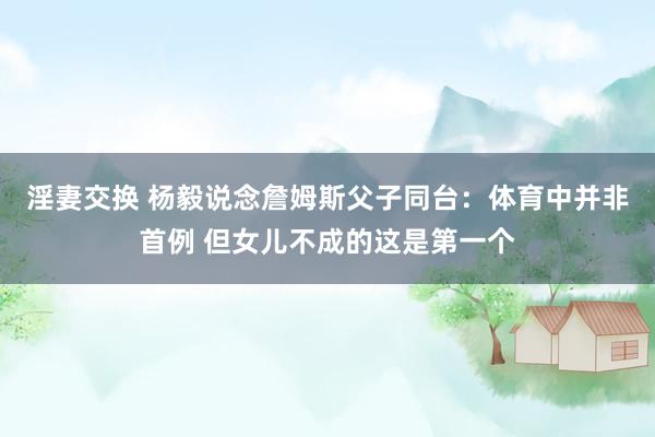 淫妻交换 杨毅说念詹姆斯父子同台：体育中并非首例 但女儿不成的这是第一个