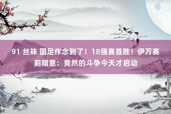 91 丝袜 国足作念到了！18强赛首胜！伊万赛前暗意：竟然的斗争今天才启动