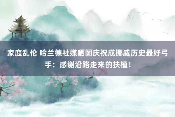 家庭乱伦 哈兰德社媒晒图庆祝成挪威历史最好弓手：感谢沿路走来的扶植！
