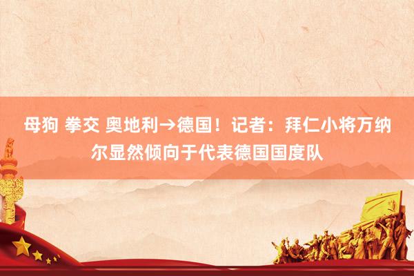 母狗 拳交 奥地利→德国！记者：拜仁小将万纳尔显然倾向于代表德国国度队