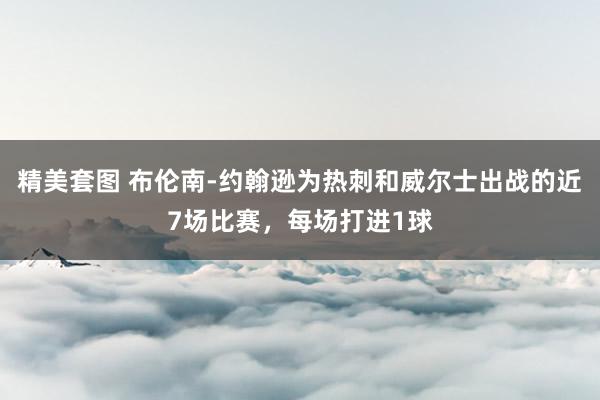 精美套图 布伦南-约翰逊为热刺和威尔士出战的近7场比赛，每场打进1球