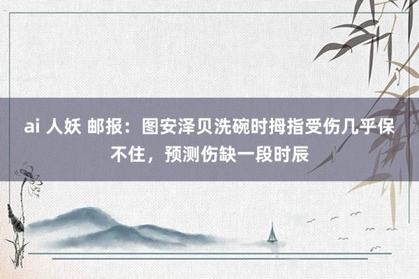 ai 人妖 邮报：图安泽贝洗碗时拇指受伤几乎保不住，预测伤缺一段时辰