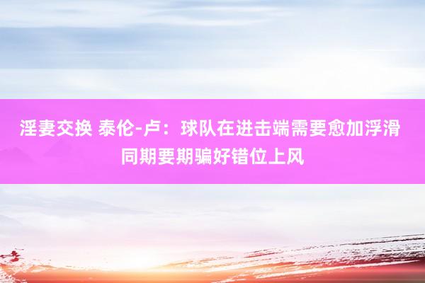淫妻交换 泰伦-卢：球队在进击端需要愈加浮滑 同期要期骗好错位上风
