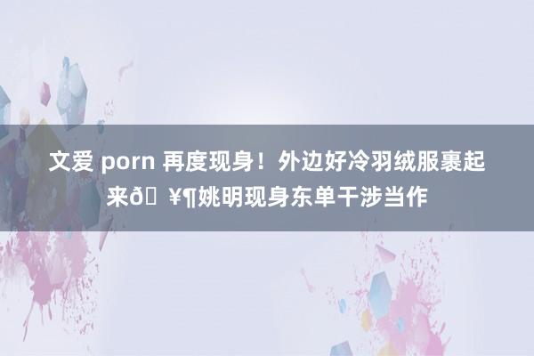 文爱 porn 再度现身！外边好冷羽绒服裹起来🥶姚明现身东单干涉当作
