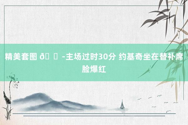 精美套图 😭主场过时30分 约基奇坐在替补席脸爆红