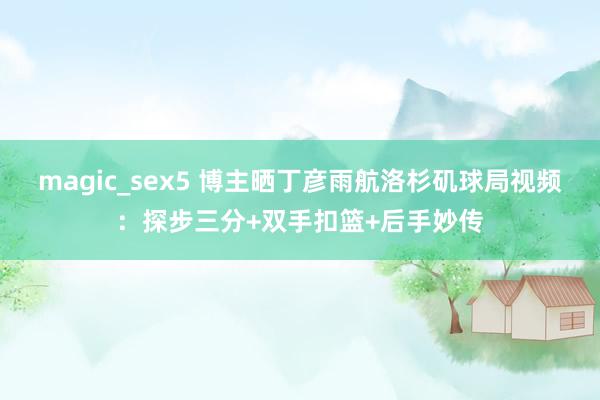 magic_sex5 博主晒丁彦雨航洛杉矶球局视频：探步三分+双手扣篮+后手妙传