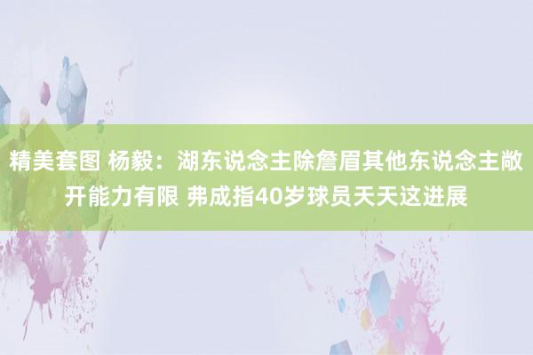 精美套图 杨毅：湖东说念主除詹眉其他东说念主敞开能力有限 弗成指40岁球员天天这进展