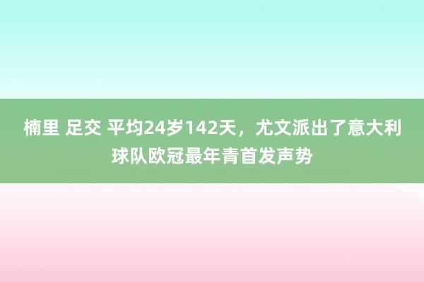 楠里 足交 平均24岁142天，尤文派出了意大利球队欧冠最年青首发声势