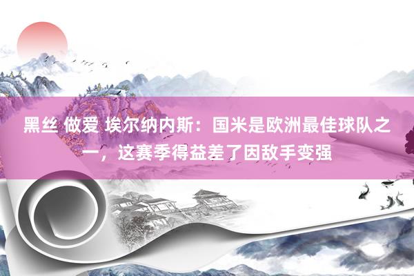 黑丝 做爱 埃尔纳内斯：国米是欧洲最佳球队之一，这赛季得益差了因敌手变强