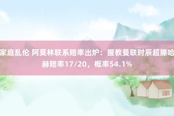 家庭乱伦 阿莫林联系赔率出炉：握教曼联时辰超滕哈赫赔率17/20，概率54.1%