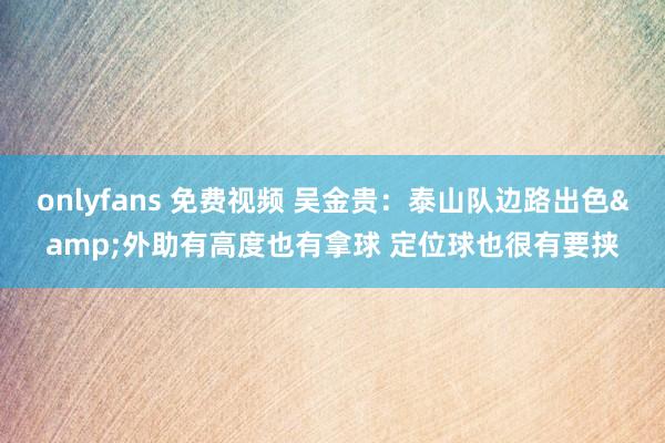 onlyfans 免费视频 吴金贵：泰山队边路出色&外助有高度也有拿球 定位球也很有要挟