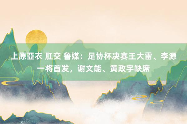 上原亞衣 肛交 鲁媒：足协杯决赛王大雷、李源一将首发，谢文能、黄政宇缺席